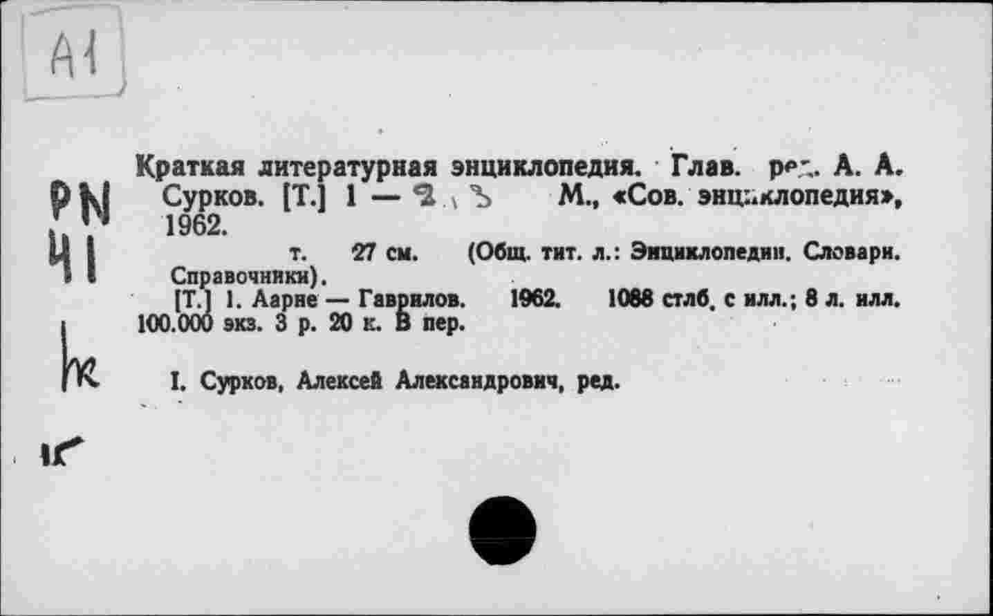 ﻿Краткая литературная энциклопедия. Глав. р₽Л. А. А. Сурков. [T.] 1 — *2. \ Ъ М., «Сов. энциклопедия», 1962.
т. 27 см. (Общ. тит. л.: Энциклопедии. Словари.
Справочники).
[T.J 1. Аарие — Гаврилов. 1962.	1068 стлб. с илл.; 8 л. илл.
100.000 экз. 3 р. 20 к. В пер.
I. Сурков, Алексей Александрович, ред.